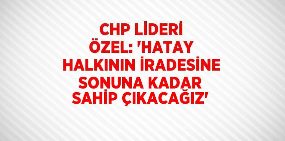 CHP LİDERİ ÖZEL: 'HATAY HALKININ İRADESİNE SONUNA KADAR SAHİP ÇIKACAĞIZ'