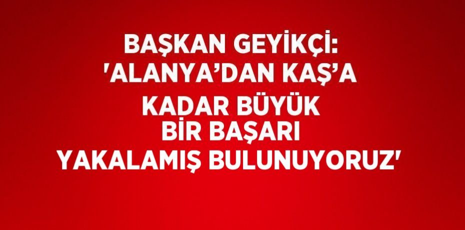 BAŞKAN GEYİKÇİ: 'ALANYA’DAN KAŞ’A KADAR BÜYÜK BİR BAŞARI YAKALAMIŞ BULUNUYORUZ'