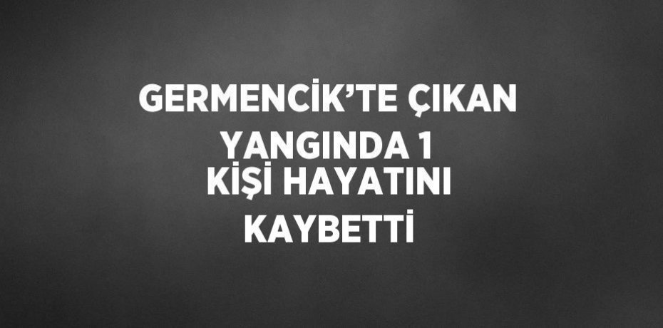 GERMENCİK’TE ÇIKAN YANGINDA 1 KİŞİ HAYATINI KAYBETTİ