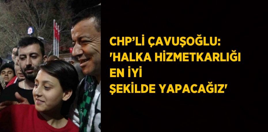 CHP’Lİ ÇAVUŞOĞLU: 'HALKA HİZMETKARLIĞI EN İYİ ŞEKİLDE YAPACAĞIZ'