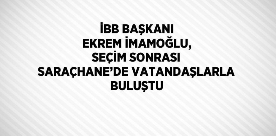 İBB BAŞKANI EKREM İMAMOĞLU, SEÇİM SONRASI SARAÇHANE’DE VATANDAŞLARLA BULUŞTU