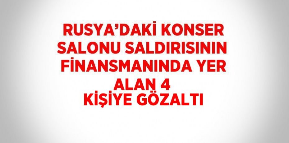 RUSYA’DAKİ KONSER SALONU SALDIRISININ FİNANSMANINDA YER ALAN 4 KİŞİYE GÖZALTI
