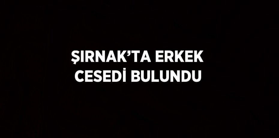 ŞIRNAK’TA ERKEK CESEDİ BULUNDU