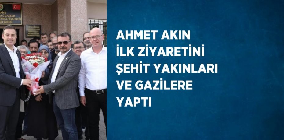 AHMET AKIN İLK ZİYARETİNİ ŞEHİT YAKINLARI VE GAZİLERE YAPTI