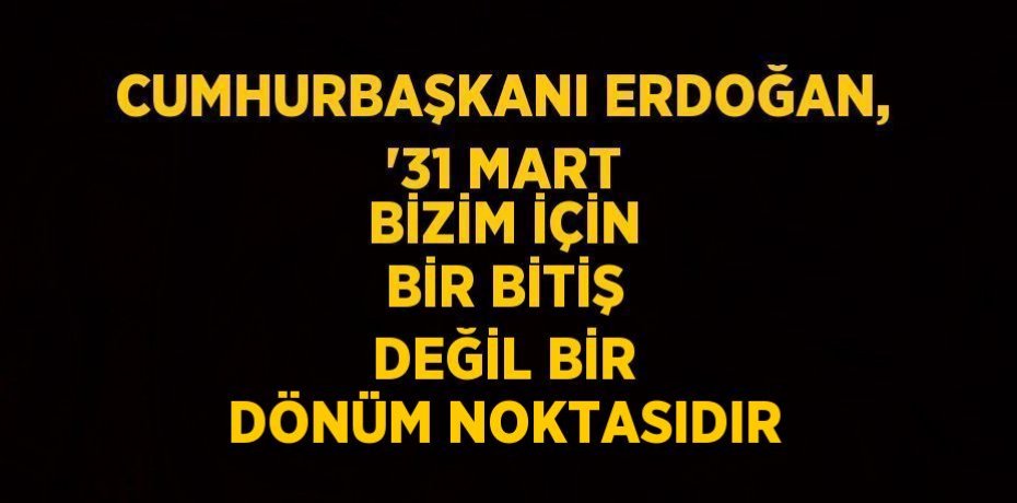 CUMHURBAŞKANI ERDOĞAN, '31 MART BİZİM İÇİN BİR BİTİŞ DEĞİL BİR DÖNÜM NOKTASIDIR