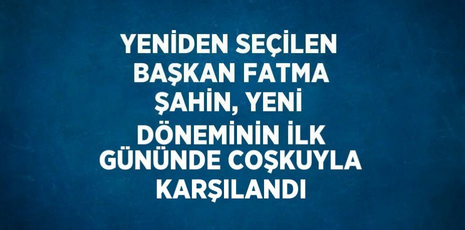 YENİDEN SEÇİLEN BAŞKAN FATMA ŞAHİN, YENİ DÖNEMİNİN İLK GÜNÜNDE COŞKUYLA KARŞILANDI