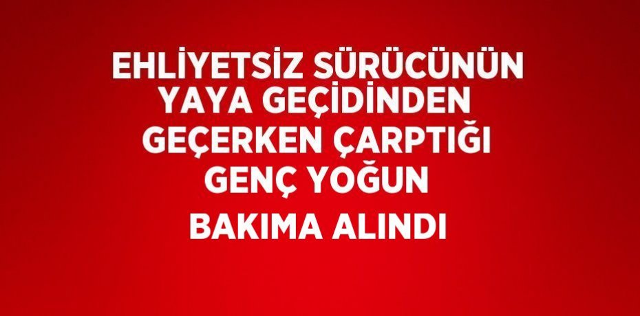 EHLİYETSİZ SÜRÜCÜNÜN YAYA GEÇİDİNDEN GEÇERKEN ÇARPTIĞI GENÇ YOĞUN BAKIMA ALINDI