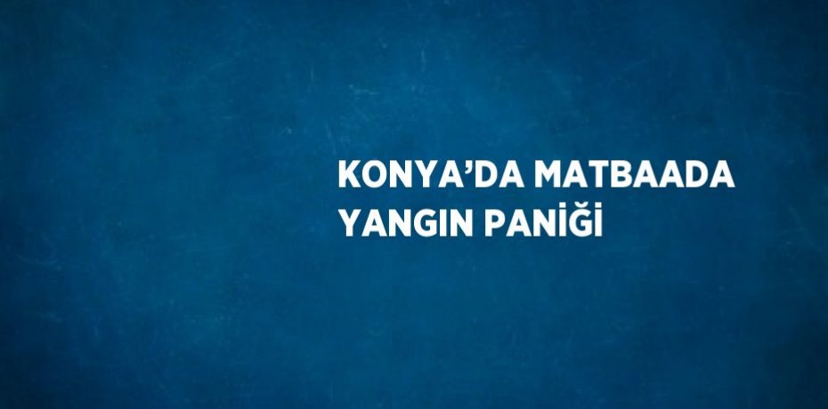 KONYA’DA MATBAADA YANGIN PANİĞİ