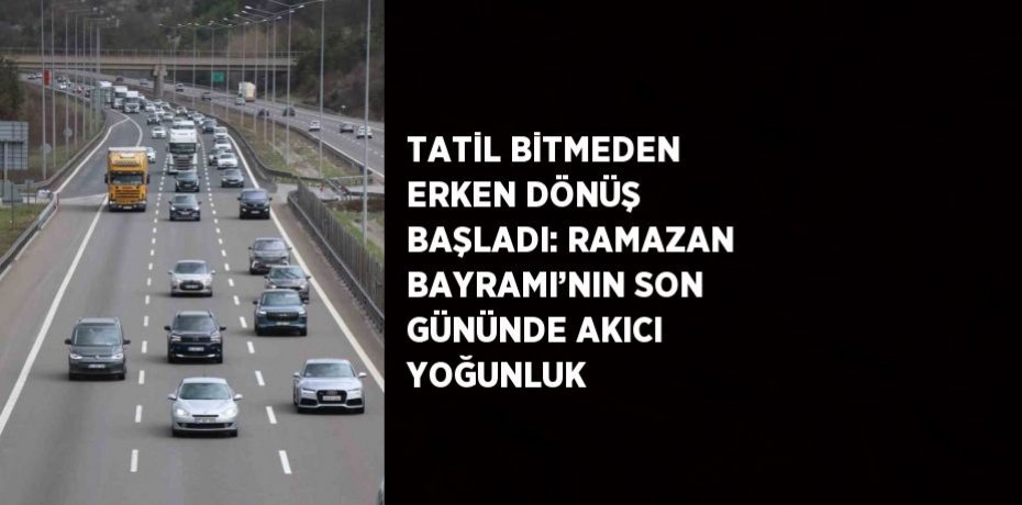 TATİL BİTMEDEN ERKEN DÖNÜŞ BAŞLADI: RAMAZAN BAYRAMI’NIN SON GÜNÜNDE AKICI YOĞUNLUK