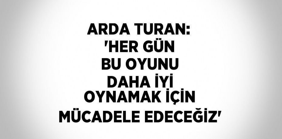 ARDA TURAN: 'HER GÜN BU OYUNU DAHA İYİ OYNAMAK İÇİN MÜCADELE EDECEĞİZ'