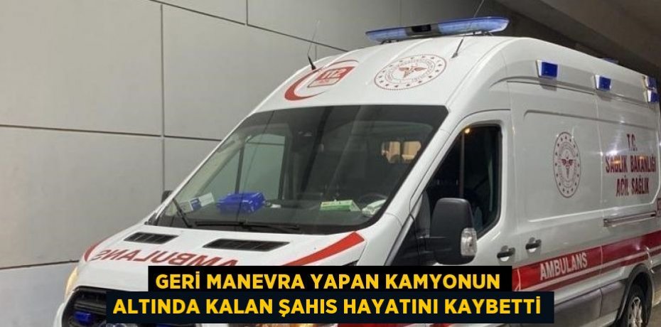 GERİ MANEVRA YAPAN KAMYONUN ALTINDA KALAN ŞAHIS HAYATINI KAYBETTİ