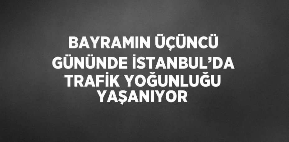 BAYRAMIN ÜÇÜNCÜ GÜNÜNDE İSTANBUL’DA TRAFİK YOĞUNLUĞU YAŞANIYOR