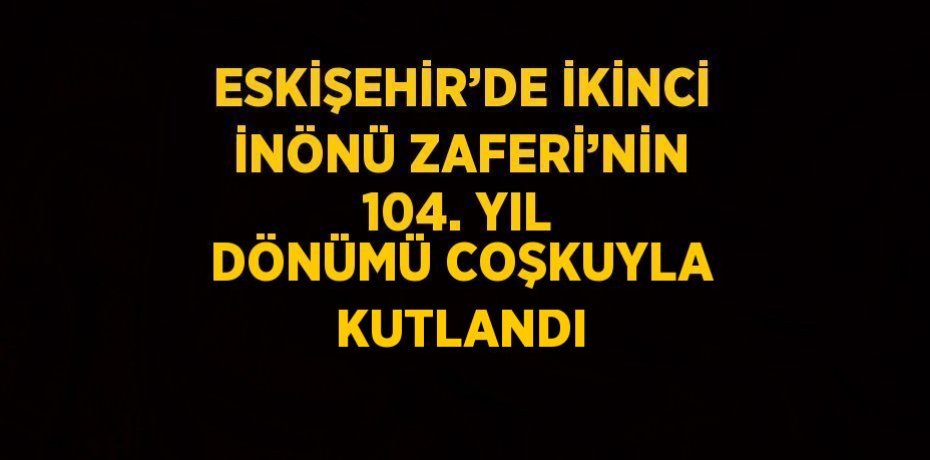 ESKİŞEHİR’DE İKİNCİ İNÖNÜ ZAFERİ’NİN 104. YIL DÖNÜMÜ COŞKUYLA KUTLANDI