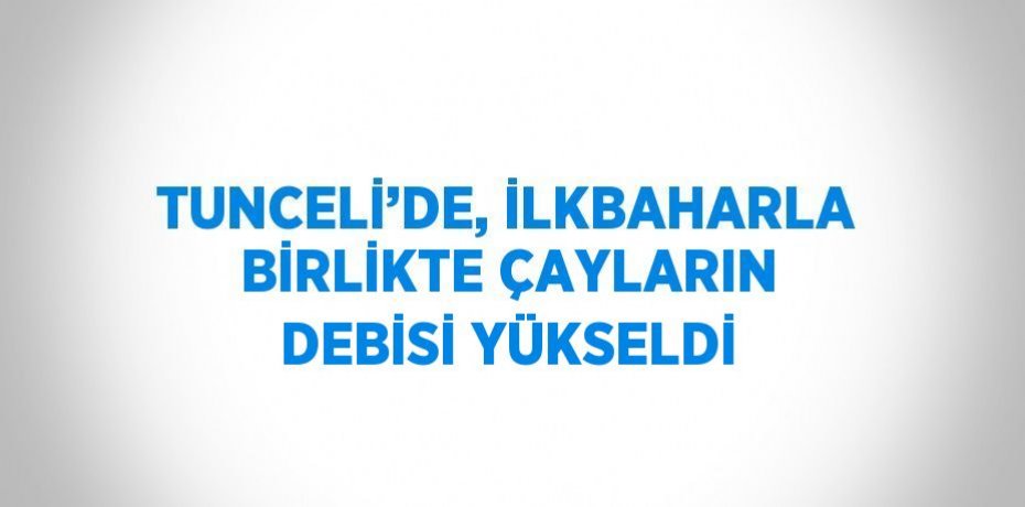 TUNCELİ’DE, İLKBAHARLA BİRLİKTE ÇAYLARIN DEBİSİ YÜKSELDİ