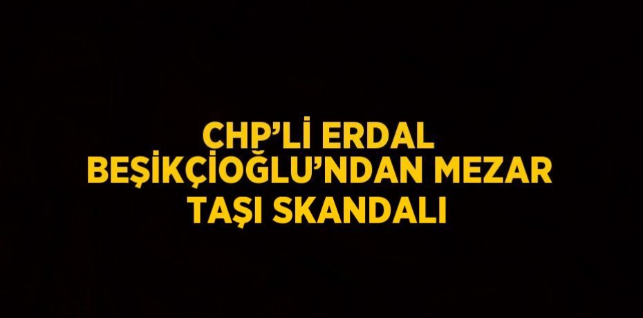 CHP’Lİ ERDAL BEŞİKÇİOĞLU’NDAN MEZAR TAŞI SKANDALI