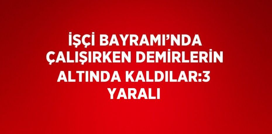 İŞÇİ BAYRAMI’NDA ÇALIŞIRKEN DEMİRLERİN ALTINDA KALDILAR:3 YARALI