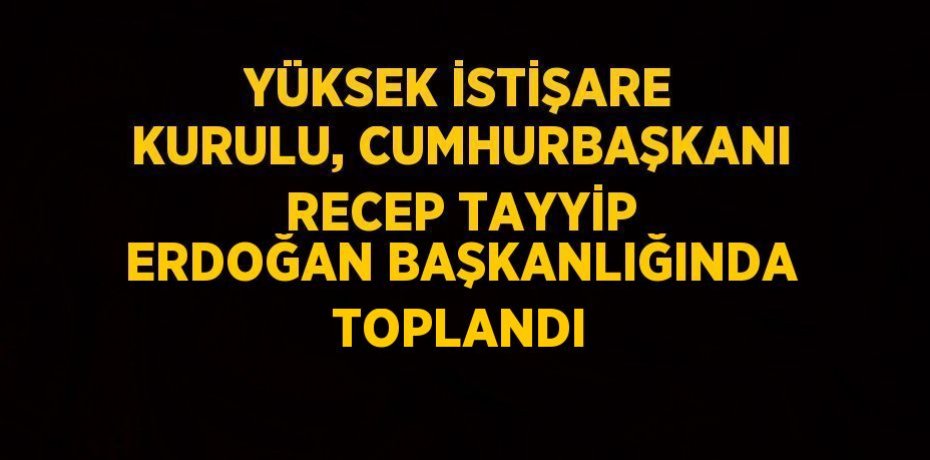 YÜKSEK İSTİŞARE KURULU, CUMHURBAŞKANI RECEP TAYYİP ERDOĞAN BAŞKANLIĞINDA TOPLANDI