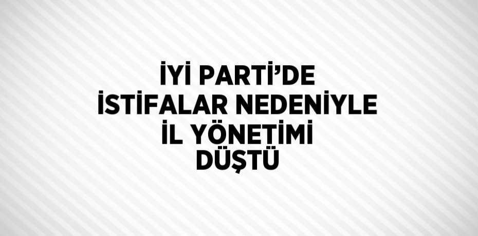 İYİ PARTİ’DE İSTİFALAR NEDENİYLE İL YÖNETİMİ DÜŞTÜ