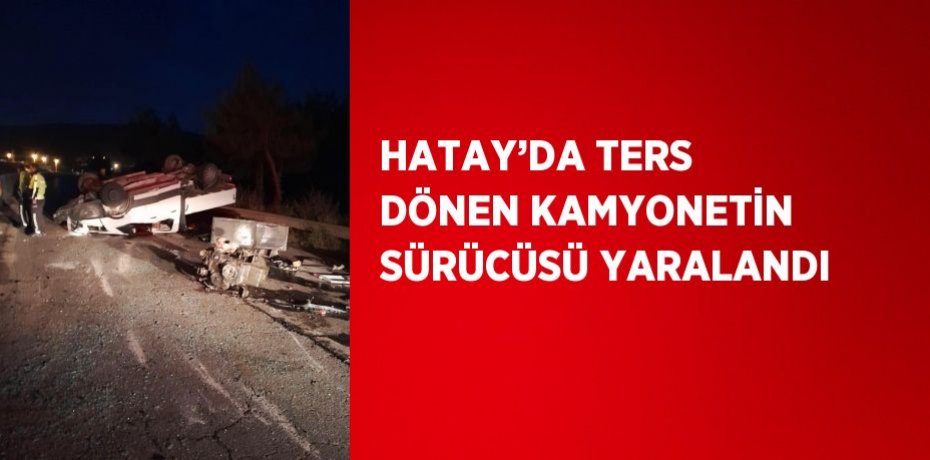 HATAY’DA TERS DÖNEN KAMYONETİN SÜRÜCÜSÜ YARALANDI