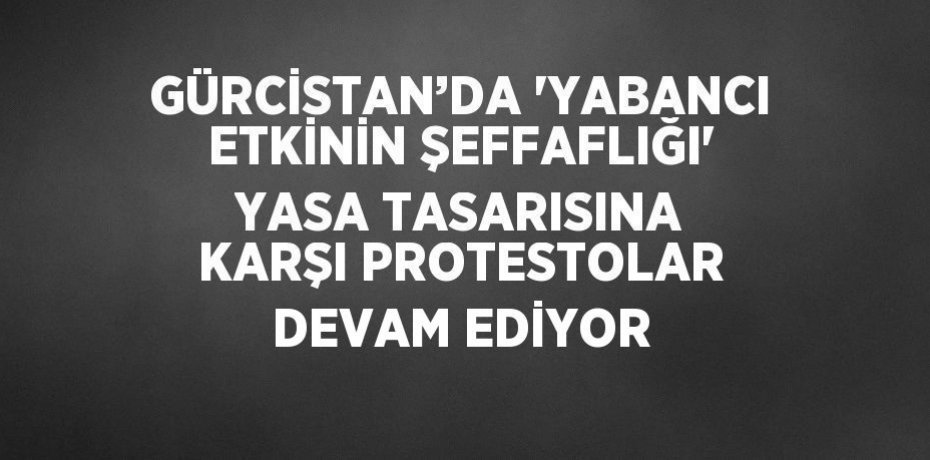 GÜRCİSTAN’DA 'YABANCI ETKİNİN ŞEFFAFLIĞI' YASA TASARISINA KARŞI PROTESTOLAR DEVAM EDİYOR