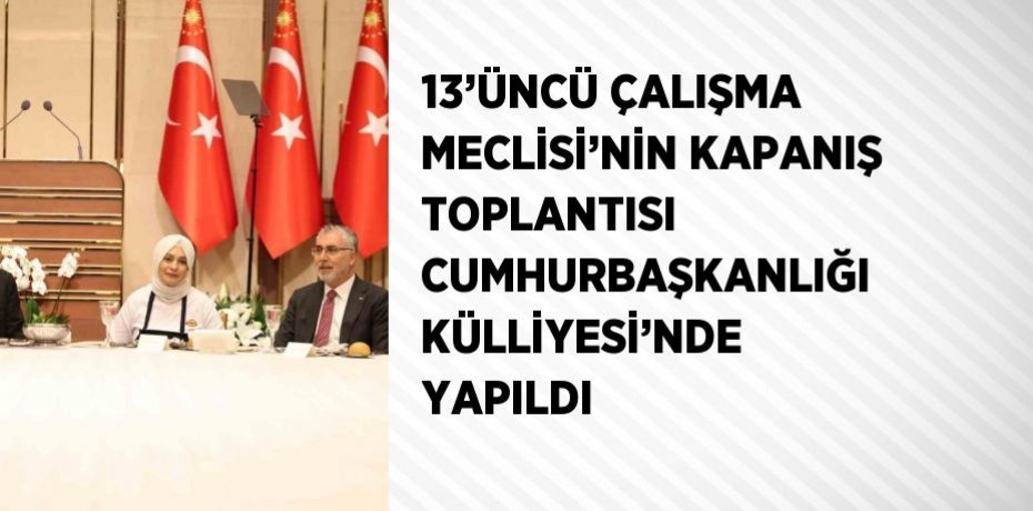 13’ÜNCÜ ÇALIŞMA MECLİSİ’NİN KAPANIŞ TOPLANTISI CUMHURBAŞKANLIĞI KÜLLİYESİ’NDE YAPILDI