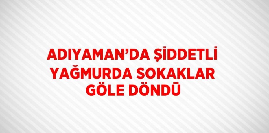 ADIYAMAN’DA ŞİDDETLİ YAĞMURDA SOKAKLAR GÖLE DÖNDÜ