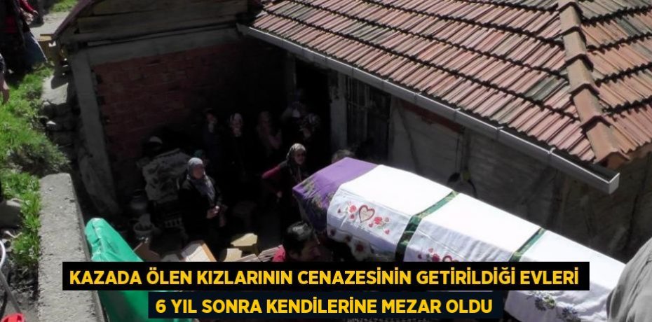 KAZADA ÖLEN KIZLARININ CENAZESİNİN GETİRİLDİĞİ EVLERİ 6 YIL SONRA KENDİLERİNE MEZAR OLDU
