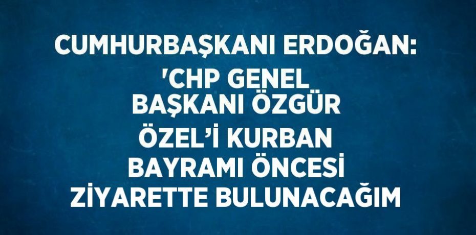 CUMHURBAŞKANI ERDOĞAN: 'CHP GENEL BAŞKANI ÖZGÜR ÖZEL’İ KURBAN BAYRAMI ÖNCESİ ZİYARETTE BULUNACAĞIM