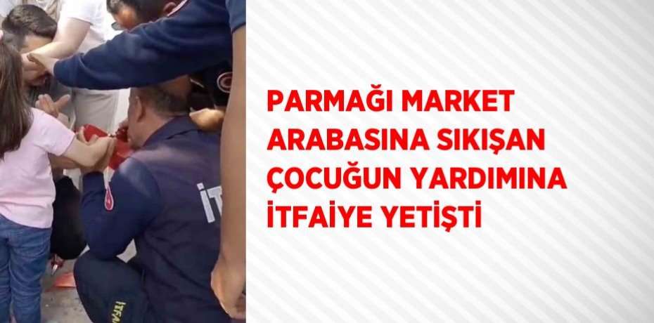PARMAĞI MARKET ARABASINA SIKIŞAN ÇOCUĞUN YARDIMINA İTFAİYE YETİŞTİ