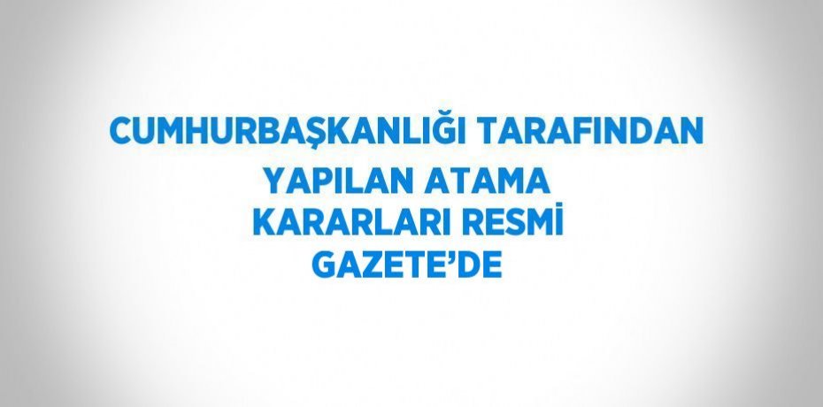 CUMHURBAŞKANLIĞI TARAFINDAN YAPILAN ATAMA KARARLARI RESMİ GAZETE’DE