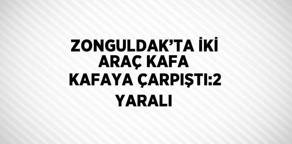 ZONGULDAK’TA İKİ ARAÇ KAFA KAFAYA ÇARPIŞTI:2 YARALI