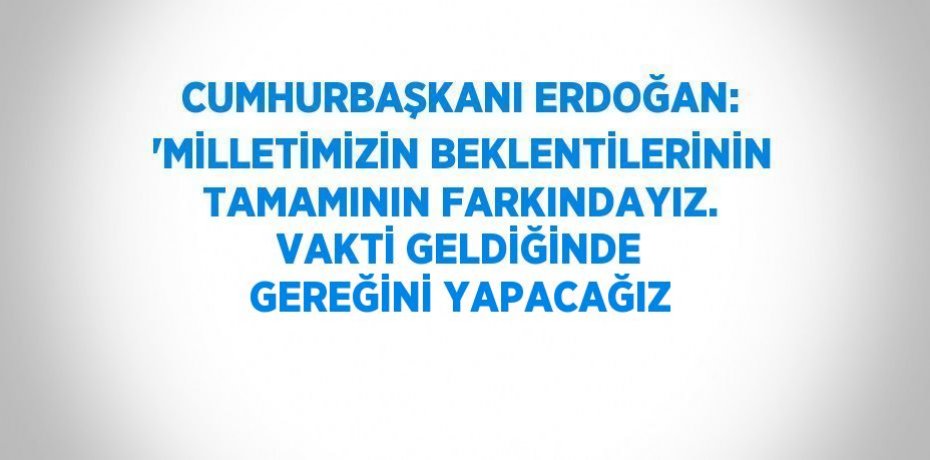 CUMHURBAŞKANI ERDOĞAN: 'MİLLETİMİZİN BEKLENTİLERİNİN TAMAMININ FARKINDAYIZ. VAKTİ GELDİĞİNDE GEREĞİNİ YAPACAĞIZ