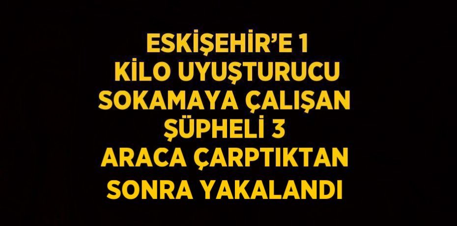 ESKİŞEHİR’E 1 KİLO UYUŞTURUCU SOKAMAYA ÇALIŞAN ŞÜPHELİ 3 ARACA ÇARPTIKTAN SONRA YAKALANDI
