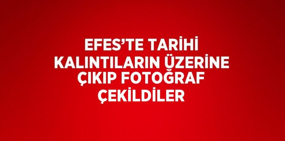 EFES’TE TARİHİ KALINTILARIN ÜZERİNE ÇIKIP FOTOĞRAF ÇEKİLDİLER