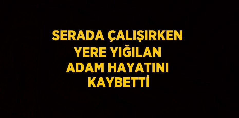 SERADA ÇALIŞIRKEN YERE YIĞILAN ADAM HAYATINI KAYBETTİ