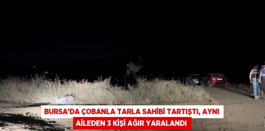 BURSA’DA ÇOBANLA TARLA SAHİBİ TARTIŞTI, AYNI AİLEDEN 3 KİŞİ AĞIR YARALANDI