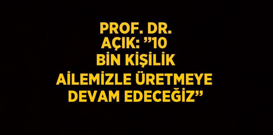 PROF. DR. AÇIK: ’’10 BİN KİŞİLİK AİLEMİZLE ÜRETMEYE DEVAM EDECEĞİZ’’