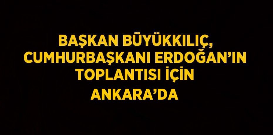 BAŞKAN BÜYÜKKILIÇ, CUMHURBAŞKANI ERDOĞAN’IN TOPLANTISI İÇİN ANKARA’DA