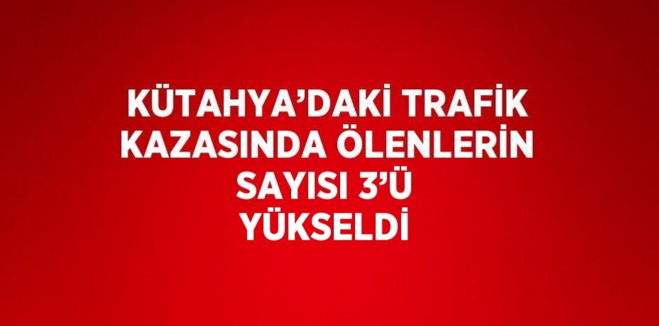 KÜTAHYA’DAKİ TRAFİK KAZASINDA ÖLENLERİN SAYISI 3’Ü YÜKSELDİ