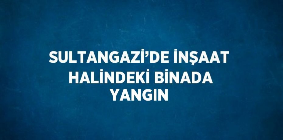 SULTANGAZİ’DE İNŞAAT HALİNDEKİ BİNADA YANGIN