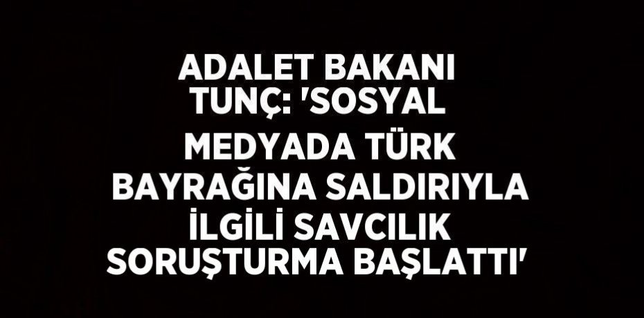 ADALET BAKANI TUNÇ: 'SOSYAL MEDYADA TÜRK BAYRAĞINA SALDIRIYLA İLGİLİ SAVCILIK SORUŞTURMA BAŞLATTI'