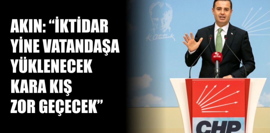 AKIN: "İKTİDAR YİNE VATANDAŞA YÜKLENECEK KARA KIŞ ZOR GEÇECEK”
