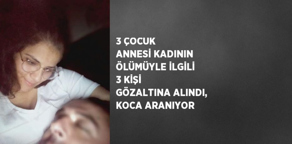 3 ÇOCUK ANNESİ KADININ ÖLÜMÜYLE İLGİLİ 3 KİŞİ GÖZALTINA ALINDI, KOCA ARANIYOR