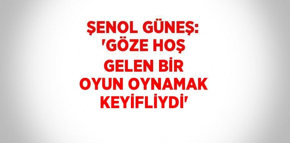 ŞENOL GÜNEŞ: 'GÖZE HOŞ GELEN BİR OYUN OYNAMAK KEYİFLİYDİ'