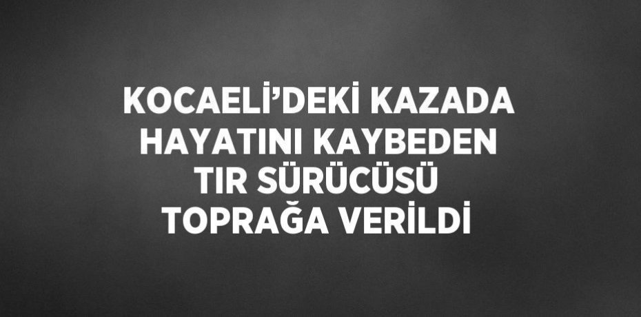 KOCAELİ’DEKİ KAZADA HAYATINI KAYBEDEN TIR SÜRÜCÜSÜ TOPRAĞA VERİLDİ