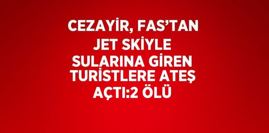 CEZAYİR, FAS’TAN JET SKİYLE SULARINA GİREN TURİSTLERE ATEŞ AÇTI:2 ÖLÜ