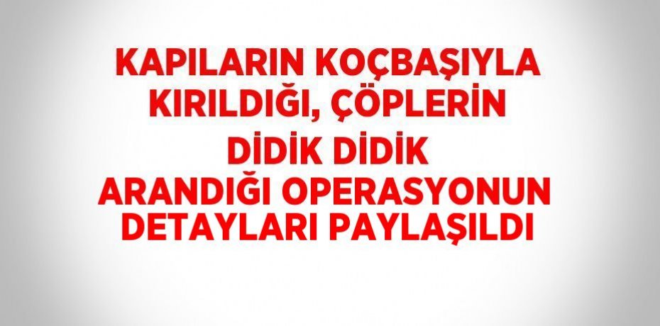 KAPILARIN KOÇBAŞIYLA KIRILDIĞI, ÇÖPLERİN DİDİK DİDİK ARANDIĞI OPERASYONUN DETAYLARI PAYLAŞILDI