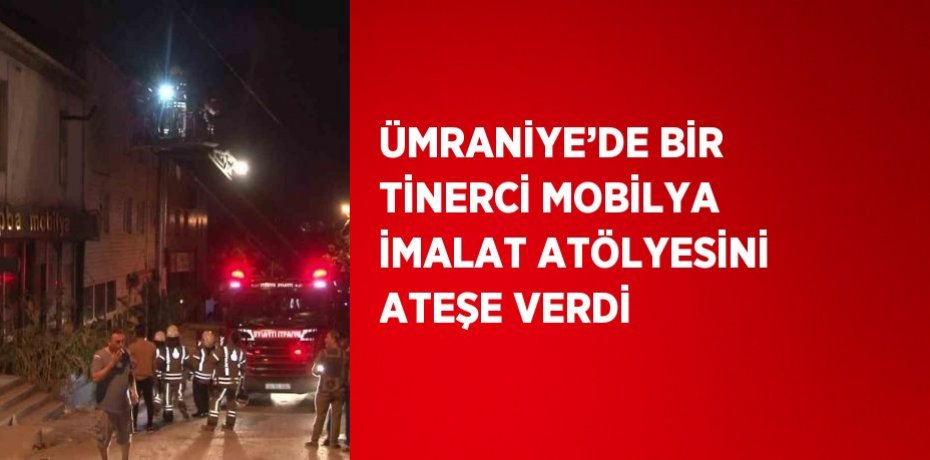 ÜMRANİYE’DE BİR TİNERCİ MOBİLYA İMALAT ATÖLYESİNİ ATEŞE VERDİ