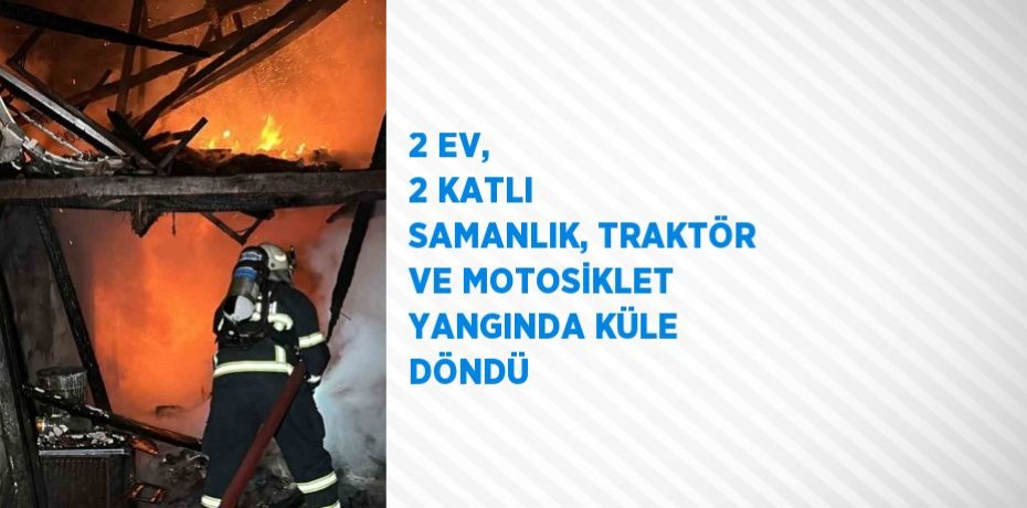 2 EV, 2 KATLI SAMANLIK, TRAKTÖR VE MOTOSİKLET YANGINDA KÜLE DÖNDÜ