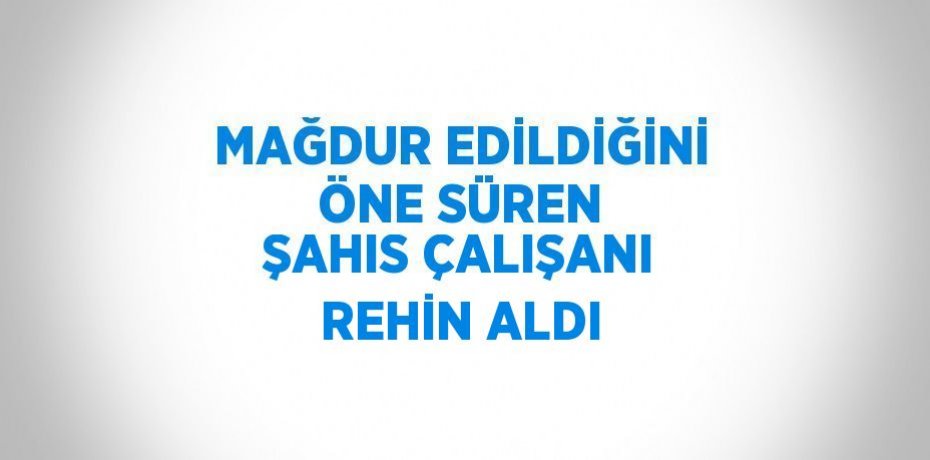 MAĞDUR EDİLDİĞİNİ ÖNE SÜREN ŞAHIS ÇALIŞANI REHİN ALDI